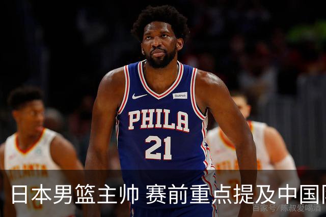 日本男篮主帅 赛前重点提及中国队一人，不是杨瀚森 也不是赵继伟！