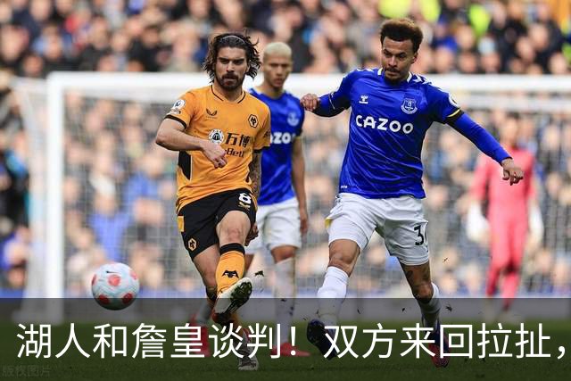 湖人和詹皇谈判！双方来回拉扯，有意14+10顶级中锋，曾要价小里
