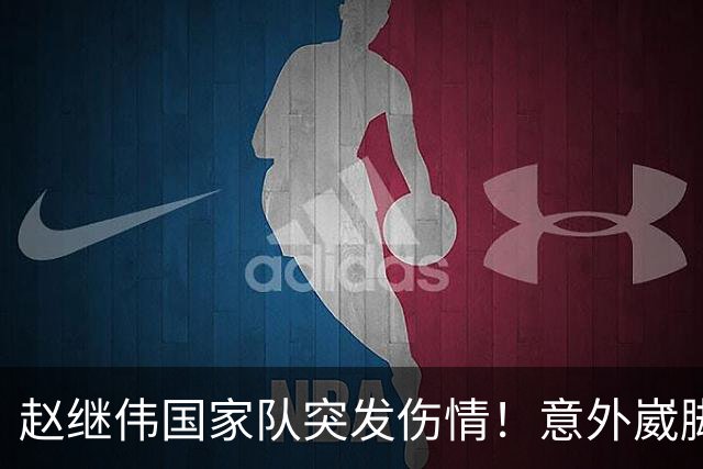 赵继伟国家队突发伤情！意外崴脚，幸好无碍，期待别缺席世预赛！