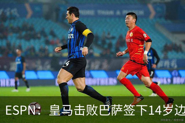 ESPN：皇马击败巴萨签下14岁边锋扬·比拉，还有意瓦拉内9岁儿子